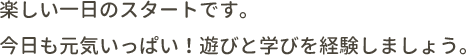 楽しい一日のスタートです。今日も元気いっぱい！遊びと学びを経験しましょう。