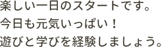 楽しい一日のスタートです。今日も元気いっぱい！遊びと学びを経験しましょう。